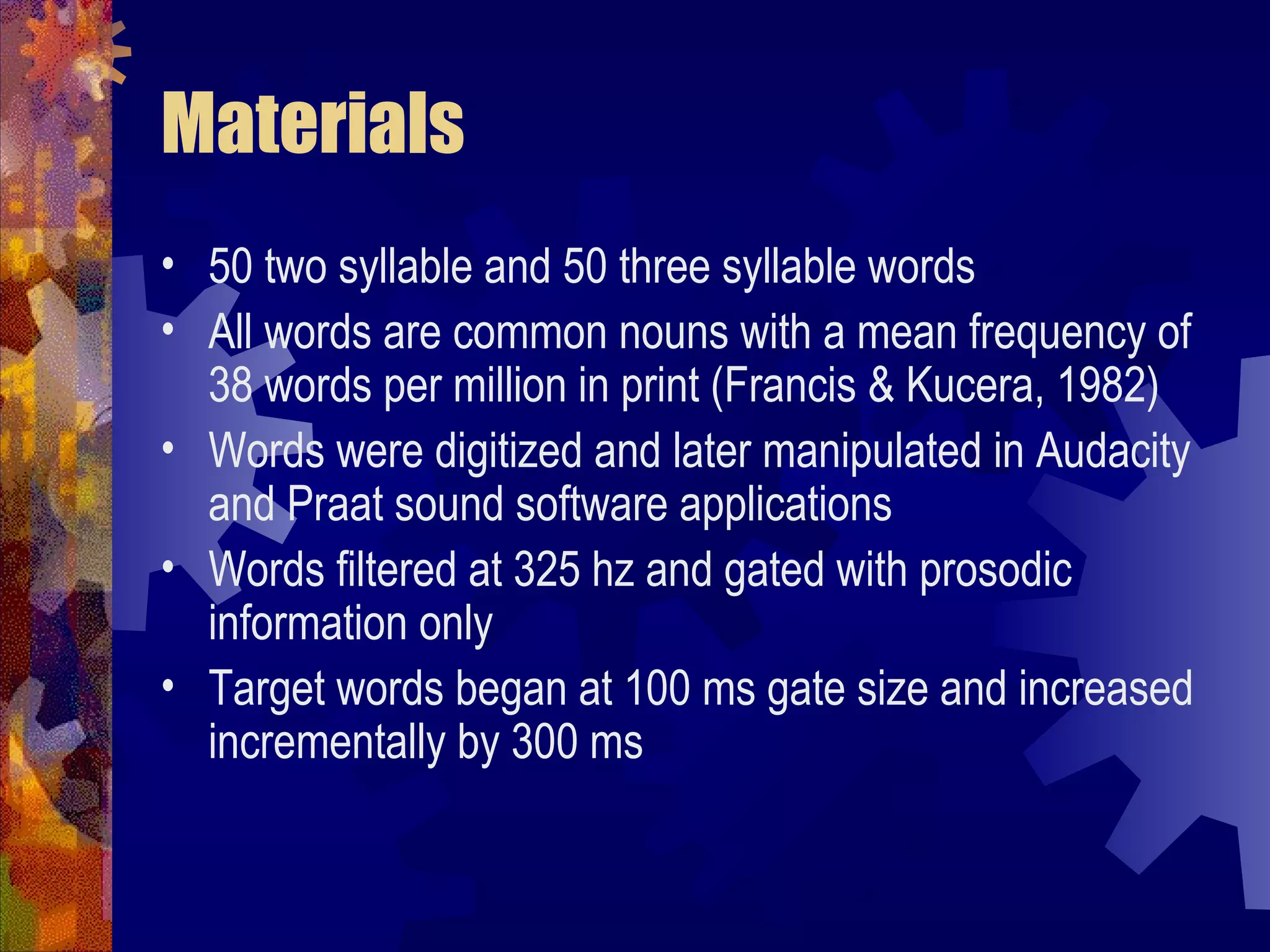 Materials
• 50 two syllable and 50 three syllable words
• All words are common nouns with a mean frequency of
  38 words per million in print (Francis & Kucera, 1982)
• Words were digitized and later manipulated in Audacity
  and Praat sound software applications
• Words filtered at 325 hz and gated with prosodic
  information only
• Target words began at 100 ms gate size and increased
  incrementally by 300 ms
 