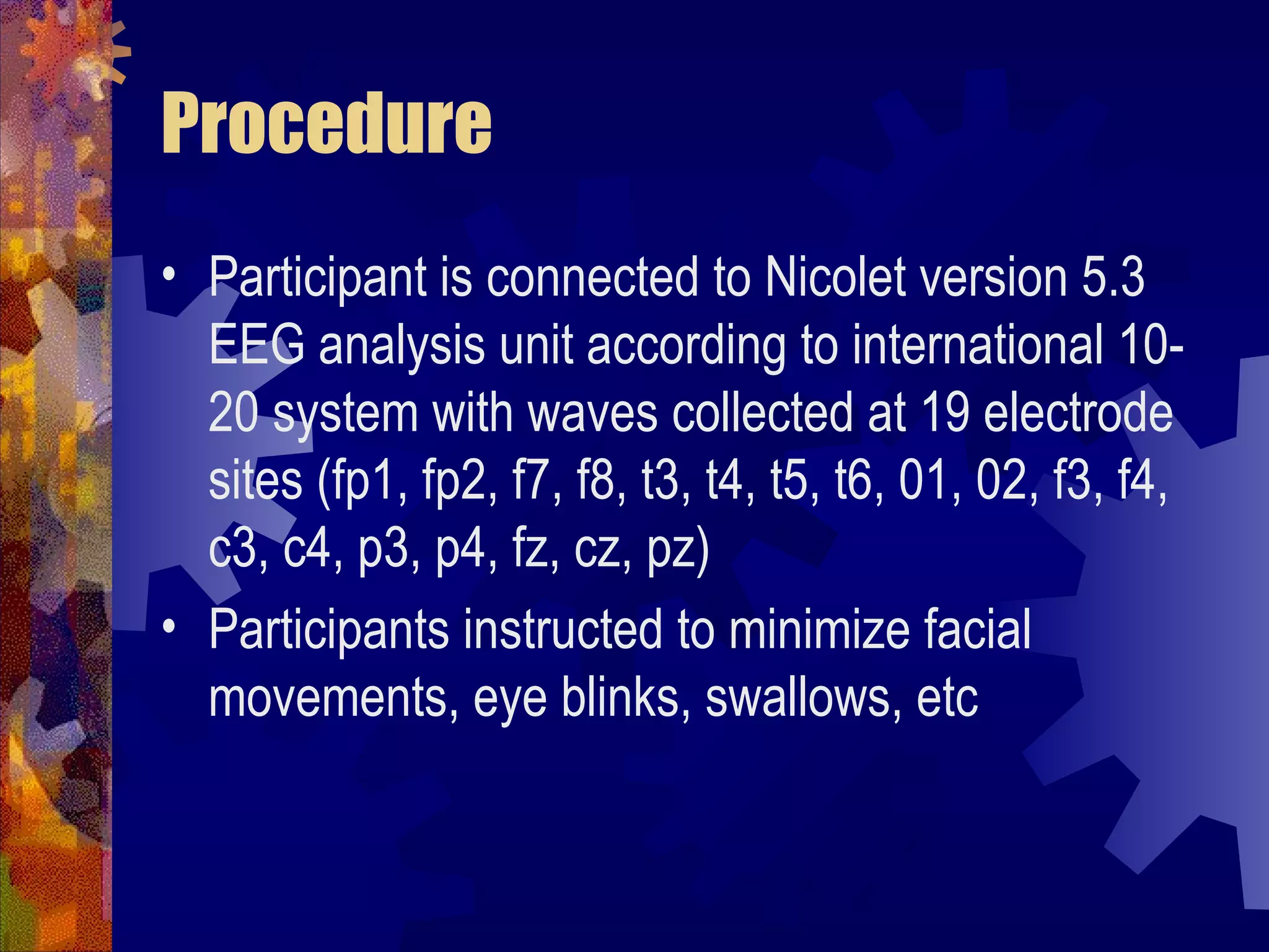 Procedure
• Participant is connected to Nicolet version 5.3
  EEG analysis unit according to international 10-
  20 system with waves collected at 19 electrode
  sites (fp1, fp2, f7, f8, t3, t4, t5, t6, 01, 02, f3, f4,
  c3, c4, p3, p4, fz, cz, pz)
• Participants instructed to minimize facial
  movements, eye blinks, swallows, etc
 