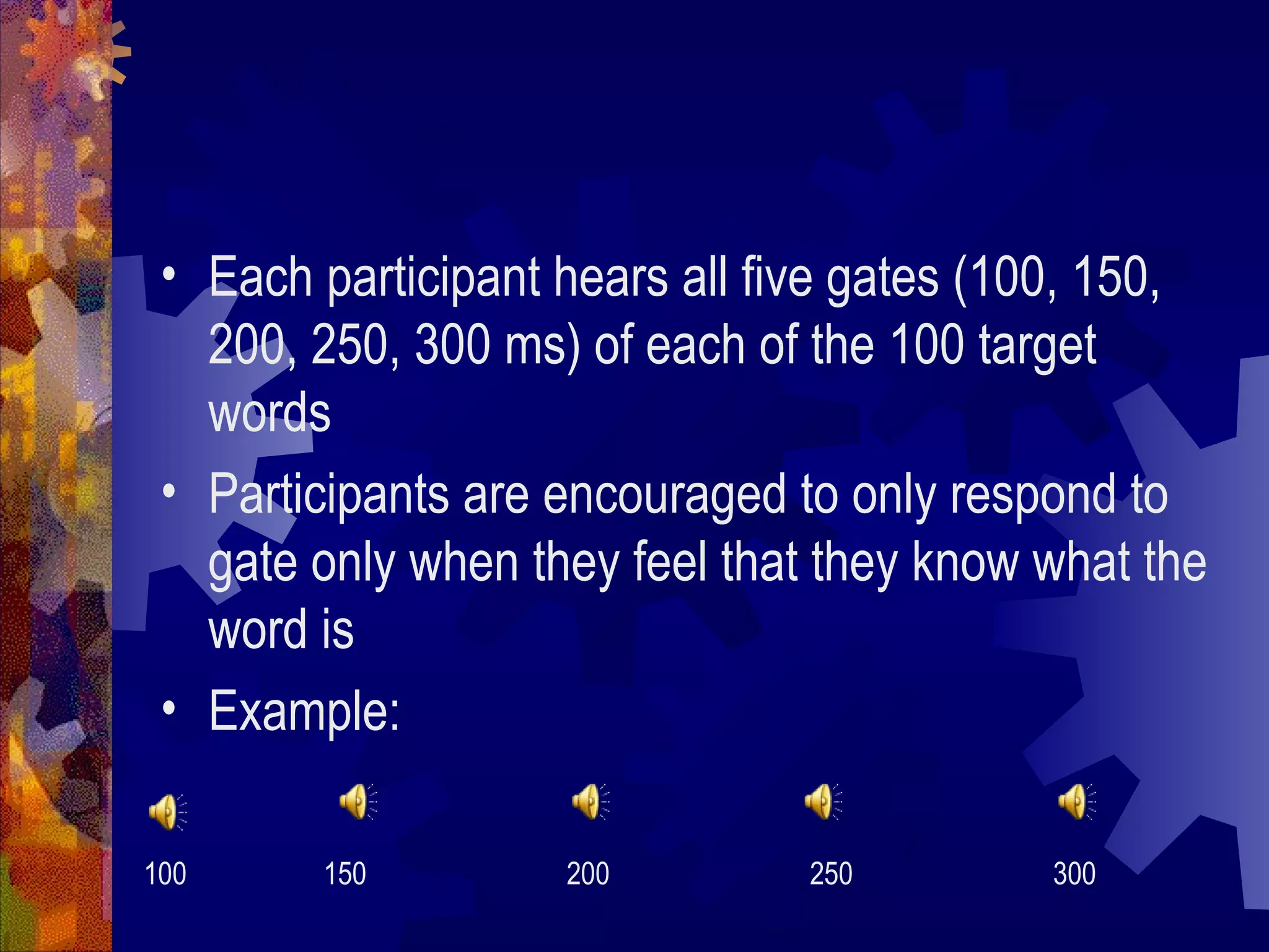 • Each participant hears all five gates (100, 150,
   200, 250, 300 ms) of each of the 100 target
   words
 • Participants are encouraged to only respond to
   gate only when they feel that they know what the
   word is
 • Example:

100     150         200         250        300
 
