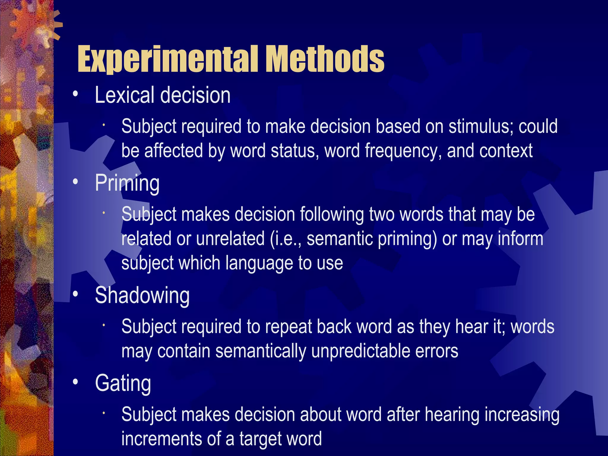 Experimental Methods
• Lexical decision
   •   Subject required to make decision based on stimulus; could
       be affected by word status, word frequency, and context
• Priming
   •   Subject makes decision following two words that may be
       related or unrelated (i.e., semantic priming) or may inform
       subject which language to use
• Shadowing
   •   Subject required to repeat back word as they hear it; words
       may contain semantically unpredictable errors
• Gating
   •   Subject makes decision about word after hearing increasing
       increments of a target word
 