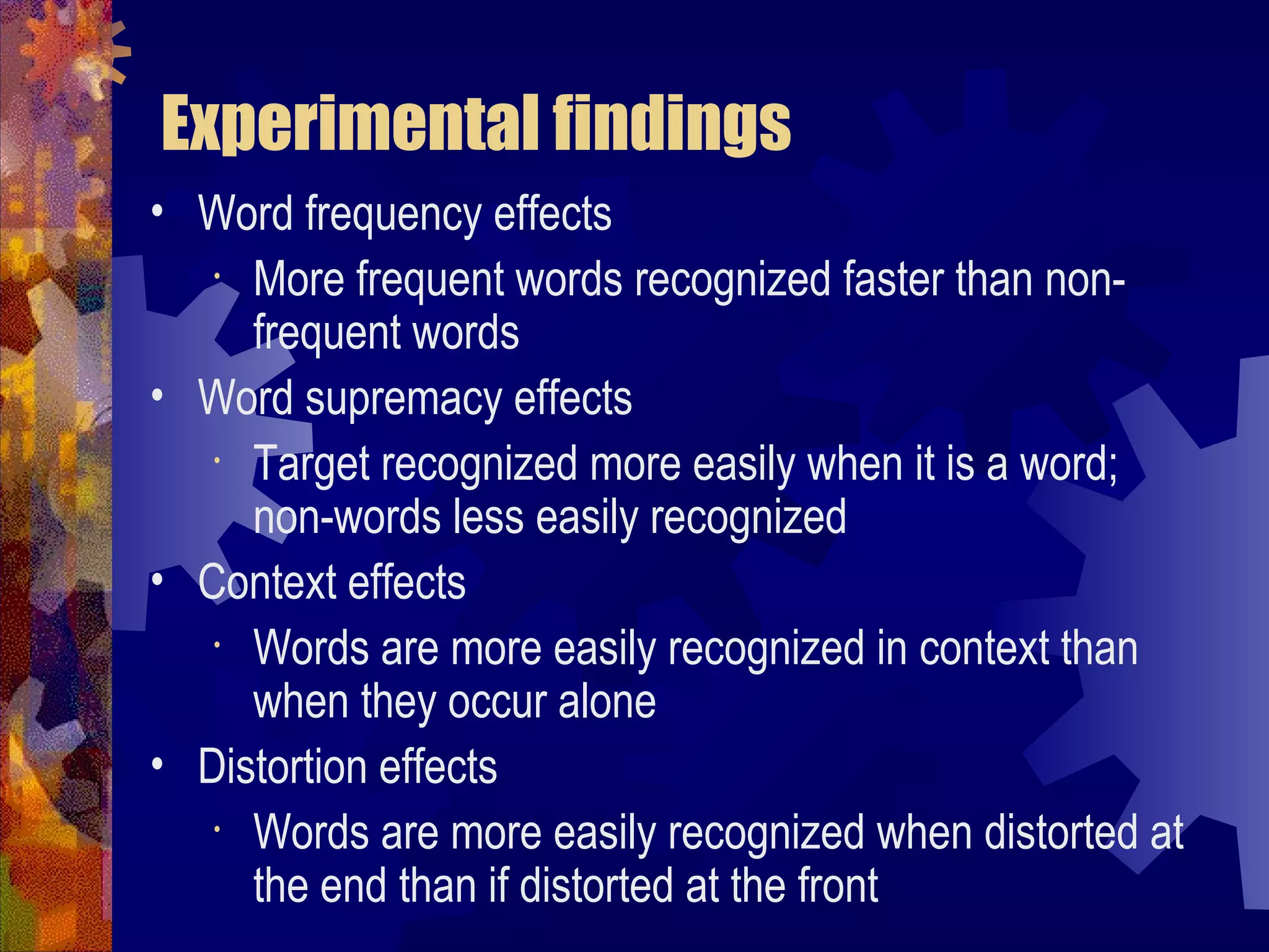Experimental findings
• Word frequency effects
   • More frequent words recognized faster than non-

     frequent words
• Word supremacy effects
   • Target recognized more easily when it is a word;

     non-words less easily recognized
• Context effects
   • Words are more easily recognized in context than

     when they occur alone
• Distortion effects
   • Words are more easily recognized when distorted at

     the end than if distorted at the front
 