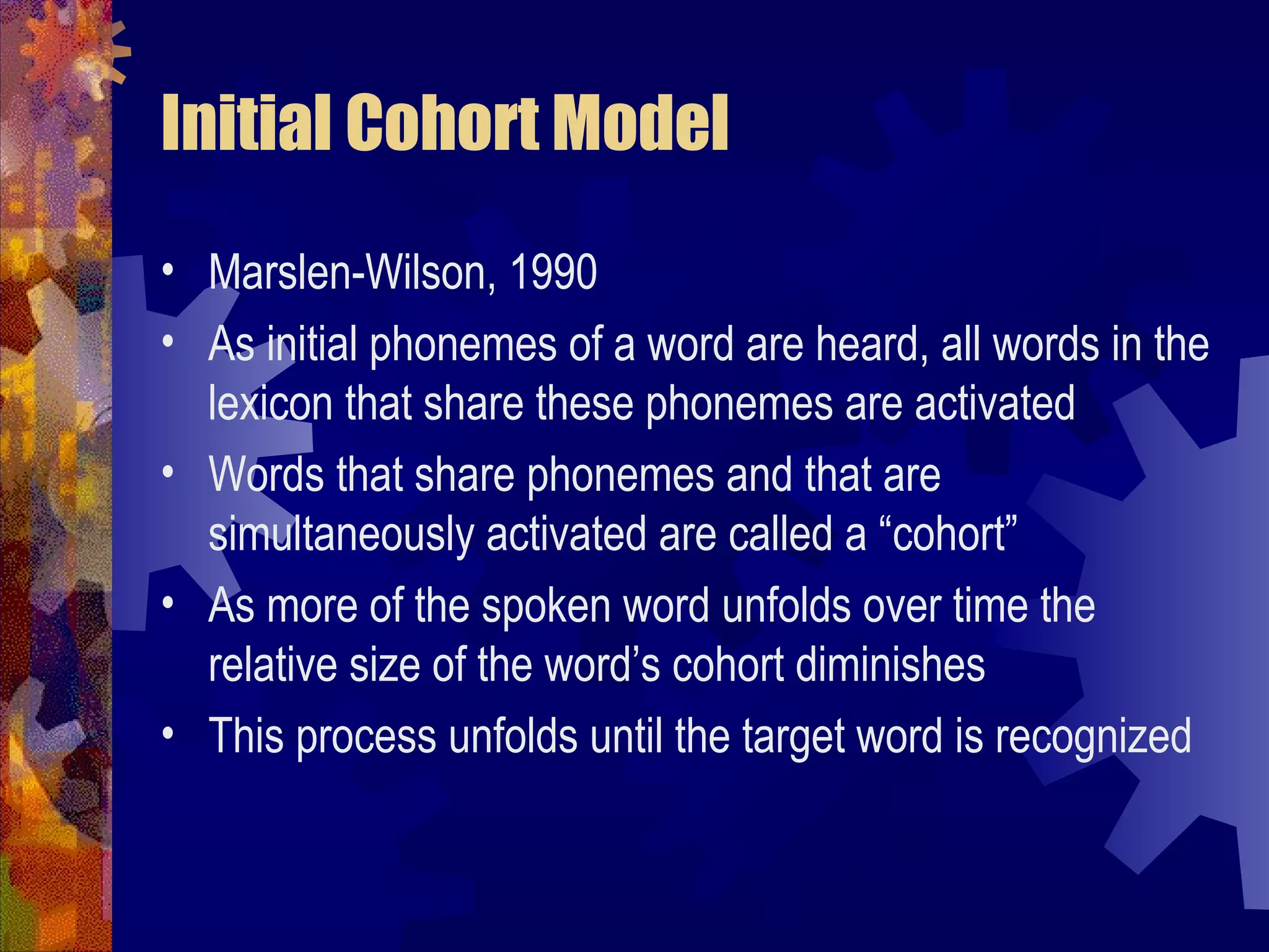 Initial Cohort Model
• Marslen-Wilson, 1990
• As initial phonemes of a word are heard, all words in the
  lexicon that share these phonemes are activated
• Words that share phonemes and that are
  simultaneously activated are called a “cohort”
• As more of the spoken word unfolds over time the
  relative size of the word’s cohort diminishes
• This process unfolds until the target word is recognized
 