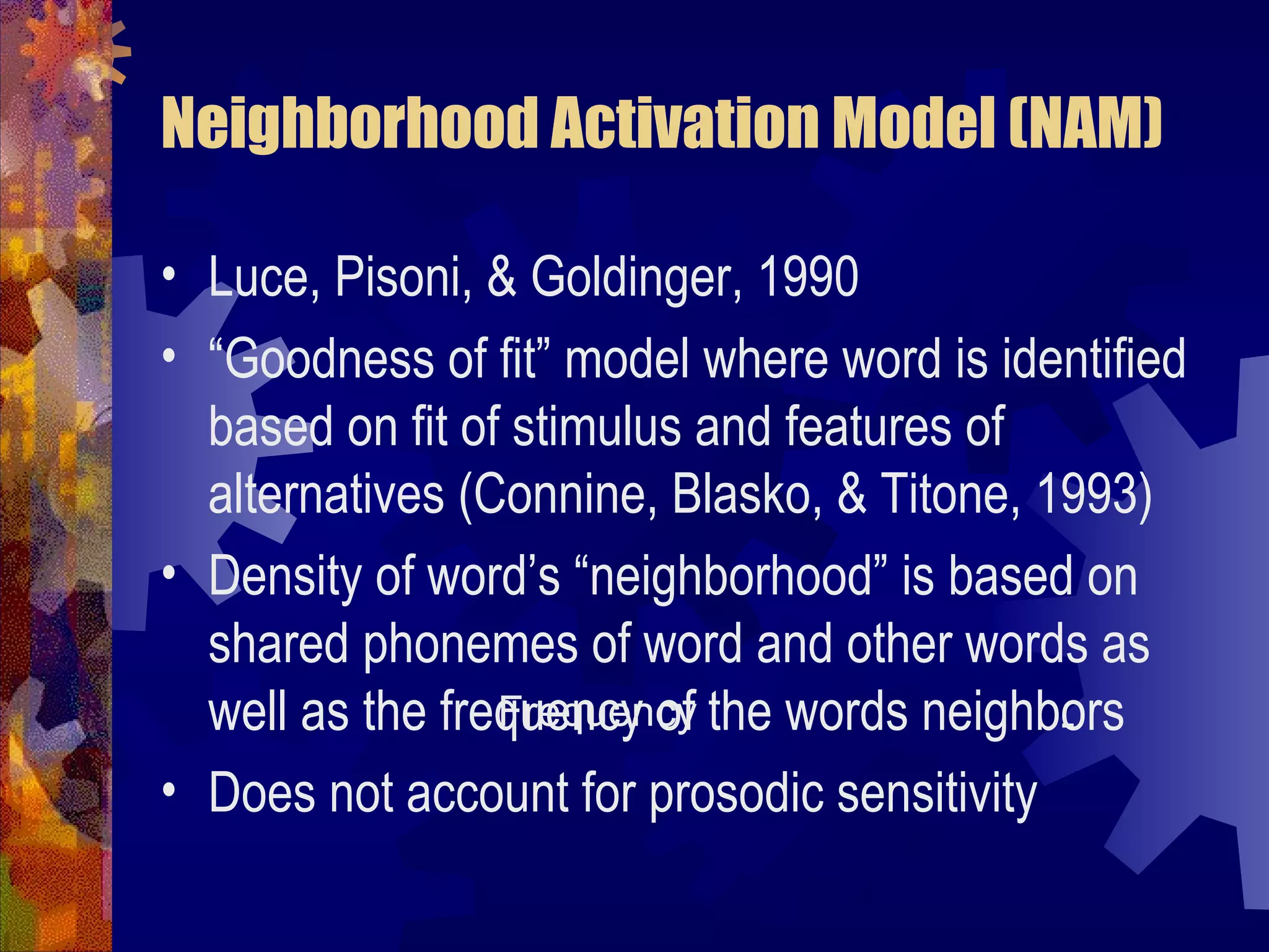 Neighborhood Activation Model (NAM)

• Luce, Pisoni, & Goldinger, 1990
• “Goodness of fit” model where word is identified
  based on fit of stimulus and features of
  alternatives (Connine, Blasko, & Titone, 1993)
• Density of word’s “neighborhood” is based on
  shared phonemes of word and other words as
  well as the frequency of the words neighbors
                 Frequency                  -
• Does not account for prosodic sensitivity
 