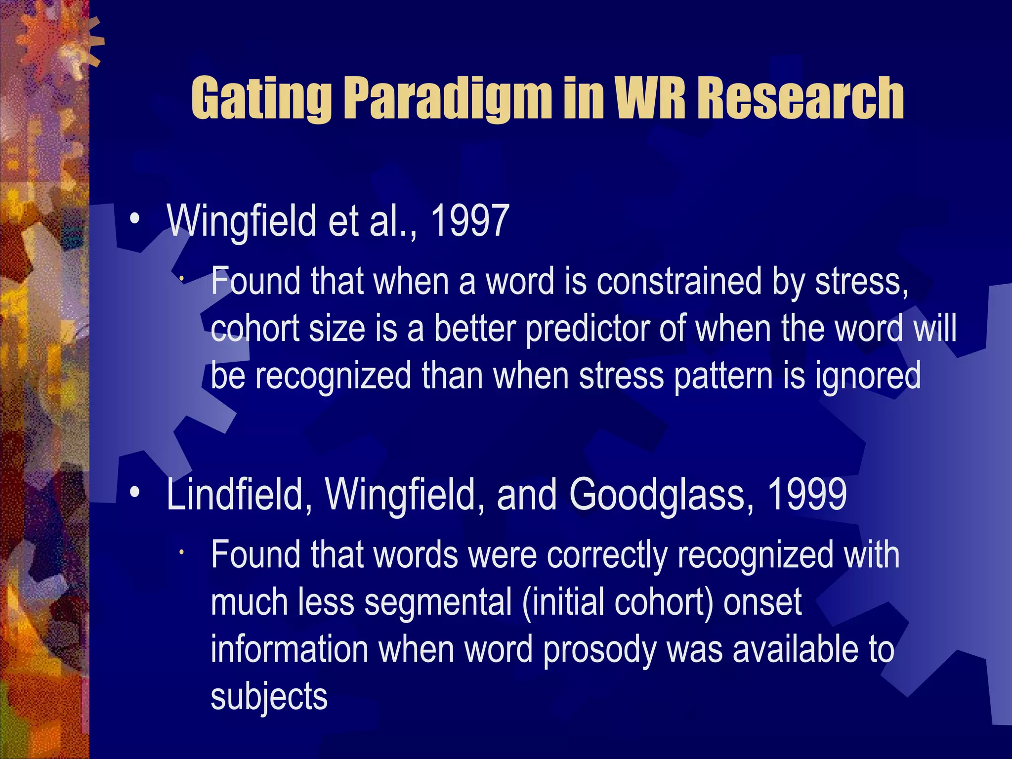 Gating Paradigm in WR Research

• Wingfield et al., 1997
   •   Found that when a word is constrained by stress,
       cohort size is a better predictor of when the word will
       be recognized than when stress pattern is ignored


• Lindfield, Wingfield, and Goodglass, 1999
   •   Found that words were correctly recognized with
       much less segmental (initial cohort) onset
       information when word prosody was available to
       subjects
 