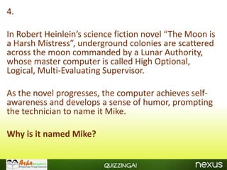 4.

In Robert Heinlein’s science fiction novel “The Moon is
a Harsh Mistress”, underground colonies are scattered
across the moon commanded by a Lunar Authority,
whose master computer is called High Optional,
Logical, Multi-Evaluating Supervisor.

As the novel progresses, the computer achieves self-
awareness and develops a sense of humor, prompting
the technician to name it Mike.

Why is it named Mike?


                         Quizzinga!
 