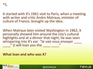 *5.

It started with X’s 1961 visit to Paris, when a meeting
with writer and critic Andre Malraux, minister of
culture of France, brought up the idea.

When Malraux later visited Washington in 1962, X
personally showed him around the city’s cultural
highlights and at a dinner that night, he was seen
whispering into X’s ear “Je vais vous envoyer ____
____” (I will loan you the ____ ____”

What loan and who was X?


                          Quizzinga!
 