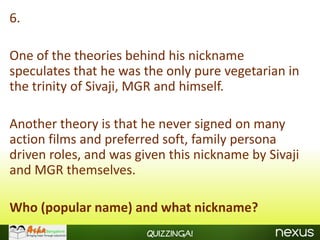 6.

One of the theories behind his nickname
speculates that he was the only pure vegetarian in
the trinity of Sivaji, MGR and himself.

Another theory is that he never signed on many
action films and preferred soft, family persona
driven roles, and was given this nickname by Sivaji
and MGR themselves.

Who (popular name) and what nickname?
                        Quizzinga!
 