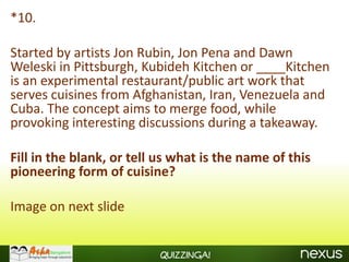 *10.

Started by artists Jon Rubin, Jon Pena and Dawn
Weleski in Pittsburgh, Kubideh Kitchen or ____Kitchen
is an experimental restaurant/public art work that
serves cuisines from Afghanistan, Iran, Venezuela and
Cuba. The concept aims to merge food, while
provoking interesting discussions during a takeaway.

Fill in the blank, or tell us what is the name of this
pioneering form of cuisine?

Image on next slide


                          Quizzinga!
 