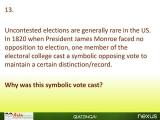 13.

Uncontested elections are generally rare in the US.
In 1820 when President James Monroe faced no
opposition to election, one member of the
electoral college cast a symbolic opposing vote to
maintain a certain distinction/record.

Why was this symbolic vote cast?



                       Quizzinga!
 