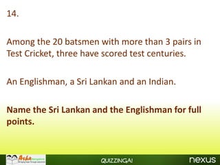 14.

Among the 20 batsmen with more than 3 pairs in
Test Cricket, three have scored test centuries.

An Englishman, a Sri Lankan and an Indian.

Name the Sri Lankan and the Englishman for full
points.


                       Quizzinga!
 
