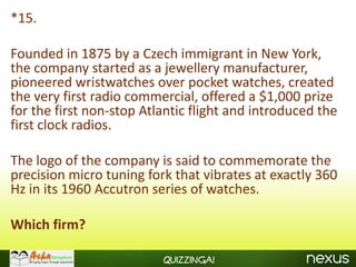 *15.

Founded in 1875 by a Czech immigrant in New York,
the company started as a jewellery manufacturer,
pioneered wristwatches over pocket watches, created
the very first radio commercial, offered a $1,000 prize
for the first non-stop Atlantic flight and introduced the
first clock radios.

The logo of the company is said to commemorate the
precision micro tuning fork that vibrates at exactly 360
Hz in its 1960 Accutron series of watches.

Which firm?

                          Quizzinga!
 