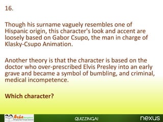 16.

Though his surname vaguely resembles one of
Hispanic origin, this character's look and accent are
loosely based on Gabor Csupo, the man in charge of
Klasky-Csupo Animation.

Another theory is that the character is based on the
doctor who over-prescribed Elvis Presley into an early
grave and became a symbol of bumbling, and criminal,
medical incompetence.

Which character?


                         Quizzinga!
 