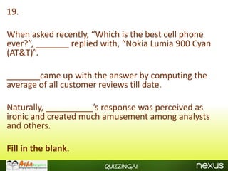 19.

When asked recently, “Which is the best cell phone
ever?”, _______ replied with, “Nokia Lumia 900 Cyan
(AT&T)”.

_______came up with the answer by computing the
average of all customer reviews till date.

Naturally, __________’s response was perceived as
ironic and created much amusement among analysts
and others.

Fill in the blank.
                        Quizzinga!
 