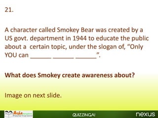 21.

A character called Smokey Bear was created by a
US govt. department in 1944 to educate the public
about a certain topic, under the slogan of, “Only
YOU can ______ ______ ______”.

What does Smokey create awareness about?

Image on next slide.

                       Quizzinga!
 