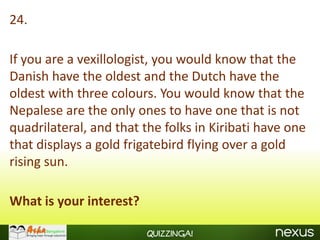 24.

If you are a vexillologist, you would know that the
Danish have the oldest and the Dutch have the
oldest with three colours. You would know that the
Nepalese are the only ones to have one that is not
quadrilateral, and that the folks in Kiribati have one
that displays a gold frigatebird flying over a gold
rising sun.

What is your interest?

                         Quizzinga!
 