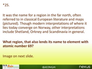 *25.

It was the name for a region in the far north, often
referred to in classical European literature and maps
(pictured). Though modern interpretations of where it
lies today converge on Norway, other interpretations
include Shetland, Orkney and Scandinavia in general.

What region, that also lends its name to element with
atomic number 69?

Image on next slide.

                        Quizzinga!
 