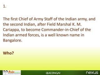 1.

The first Chief of Army Staff of the Indian army, and
the second Indian, after Field Marshal K. M.
Cariappa, to become Commander-in-Chief of the
Indian armed forces, is a well known name in
Bangalore.

Who?



                        Quizzinga!
 