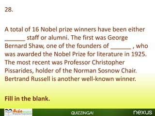 28.

A total of 16 Nobel prize winners have been either
______ staff or alumni. The first was George
Bernard Shaw, one of the founders of ______ , who
was awarded the Nobel Prize for literature in 1925.
The most recent was Professor Christopher
Pissarides, holder of the Norman Sosnow Chair.
Bertrand Russell is another well-known winner.

Fill in the blank.
                       Quizzinga!
 