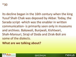 *30

Its decline began in the 16th century when the king
Yusuf Shah Chak was deposed by Akbar. Today, the
Sarada script -which was the enabler in written
communication- is primarily seen only in museums
and archives. Bakawali, Bunjwali, Kishtwari,
Shah-Mansuri, Siraji of Doda and Zirak-Boli are
some of the dialects.
What are we talking about?


                       Quizzinga!
 