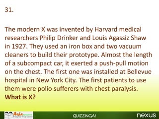 31.

The modern X was invented by Harvard medical
researchers Philip Drinker and Louis Agassiz Shaw
in 1927. They used an iron box and two vacuum
cleaners to build their prototype. Almost the length
of a subcompact car, it exerted a push-pull motion
on the chest. The first one was installed at Bellevue
hospital in New York City. The first patients to use
them were polio sufferers with chest paralysis.
What is X?

                        Quizzinga!
 