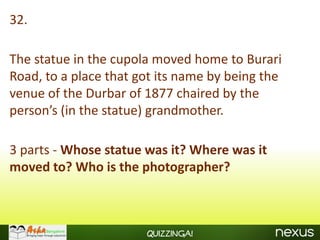 32.

The statue in the cupola moved home to Burari
Road, to a place that got its name by being the
venue of the Durbar of 1877 chaired by the
person’s (in the statue) grandmother.

3 parts - Whose statue was it? Where was it
moved to? Who is the photographer?



                       Quizzinga!
 