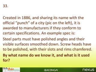 33.

Created in 1886, and sharing its name with the
official “punch” of a city (pic on the left), it is
awarded to manufacturers if they conform to
certain specifications. An example spec is:
Steel parts must have polished angles and their
visible surfaces smoothed down. Screw heads have
to be polished, with their slots and rims chamfered.
By what name do we know it, and what is it used
for?

                        Quizzinga!
 