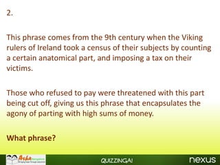2.

This phrase comes from the 9th century when the Viking
rulers of Ireland took a census of their subjects by counting
a certain anatomical part, and imposing a tax on their
victims.

Those who refused to pay were threatened with this part
being cut off, giving us this phrase that encapsulates the
agony of parting with high sums of money.

What phrase?

                            Quizzinga!
 