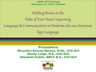 ASHA 2014 Orlando 
November 21, 2014, 10:30am 
Holding Stories in the 
Palm of Your Hand: Improving 
Language & Communication in Students who use American 
Sign Language 
Presenters: 
Maryellen Rooney Moreau, M.Ed., CCC-SLP 
Mandy Longo, M.S., CCC-SLP, 
Elizabeth Padilla, NBCT, M.A., CCC-SLP 
 