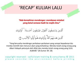 ‘RECAP’ KULIAH LALU“Ada kemahiranmendengar: membawa mindset yang betulsemasahadirkemajlisilmu”“Yang berusahamendengarperkataan-perkataanyang sampaikepadanyalalumerekamemilihdanmenurutakanyang terbaiknya. Merekaitulah orang-orang yang diberihidayahpetunjukoleh Allah danmerekaitulah orang-orang yang ULUL ALBAAB.” [Al-Zumar 39: 18]