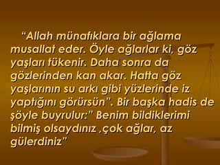 “ Allah münafıklara bir ağlama musallat eder. Öyle ağlarlar ki, göz yaşları tükenir. Daha sonra da gözlerinden kan akar. Hatta göz yaşlarının su arkı gibi yüzlerinde iz yaptığını görürsün”. Bir başka hadis de şöyle buyrulur:” Benim bildiklerimi bilmiş olsaydınız ,çok ağlar, az gülerdiniz” 