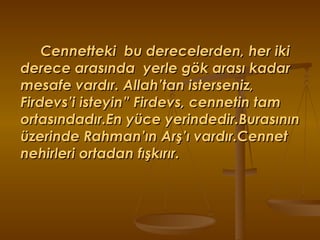 Cennetteki  bu derecelerden, her iki derece arasında  yerle gök arası kadar mesafe vardır. Allah’tan isterseniz, Firdevs’i isteyin” Firdevs, cennetin tam ortasındadır.En yüce yerindedir.Burasının üzerinde Rahman’ın Arş’ı vardır.Cennet nehirleri ortadan fışkırır. 