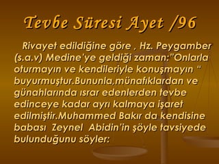 Tevbe Süresi Ayet /96 Rivayet edildiğine göre , Hz. Peygamber (s.a.v) Medine’ye geldiği zaman:”Onlarla oturmayın ve kendileriyle konuşmayın “ buyurmuştur.Bununla,münafıklardan ve günahlarında ısrar edenlerden tevbe edinceye kadar ayrı kalmaya işaret edilmiştir.Muhammed Bakır da kendisine babası  Zeynel  Abidin’in şöyle tavsiyede bulunduğunu söyler: 