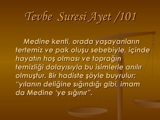 Tevbe  Suresi Ayet /101 Medine kenti, orada yaşayanların tertemiz ve pak oluşu sebebiyle, içinde hayatın hoş olması ve toprağın temizliği dolayısıyla bu isimlerle anılır olmuştur. Bir hadiste şöyle buyrulur: “yılanın deliğine sığındığı gibi, imam da Medine ‘ye sığınır”. 