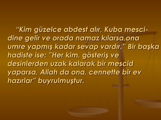 “ Kim güzelce abdest alır, Kuba mesci-dine gelir ve orada namaz kılarsa,ona umre yapmış kadar sevap vardır.” Bir başka hadiste ise: ”Her kim, gösteriş ve desinlerden uzak kalarak bir mescid yaparsa, Allah da ona, cennette bir ev hazırlar” buyrulmuştur. 