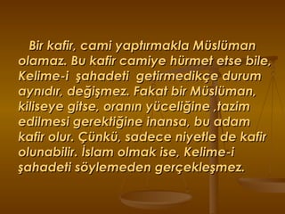 Bir kafir, cami yaptırmakla Müslüman olamaz. Bu kafir camiye hürmet etse bile, Kelime-i  şahadeti  getirmedikçe durum aynıdır, değişmez. Fakat bir Müslüman, kiliseye gitse, oranın yüceliğine ,tazim edilmesi gerektiğine inansa, bu adam kafir olur. Çünkü, sadece niyetle de kafir olunabilir. İslam olmak ise, Kelime-i şahadeti söylemeden gerçekleşmez. 