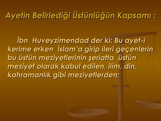 Ayetin Belirlediği Üstünlüğün Kapsamı : İbn  Huveyzimendad der ki: Bu ayet-i kerime erken  İslam’a girip ileri geçenlerin bu üstün meziyetlerinin şeriatta  üstün meziyet olarak kabul edilen, ilim, din, kahramanlık gibi meziyetlerden; 