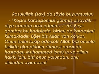 Rasulullah (sav) da şöyle buyurmuştur: - “Keşke kardeşlerinizi görmüş olsaydık diye candan arzu ederim…” Hz. Pey-gamber bu hadisinde  bizleri de kardeşleri kılmaktadır. Eğer biz Allah ‘tan korkar, Onun iznini takip edersek Allah bizi onunla  birlikte olacakların zümresi arasında haşreder. Muhammed (sav)’ın ve alinin hakkı için, bizi onun yolundan, onu dininden ayırmasın! 