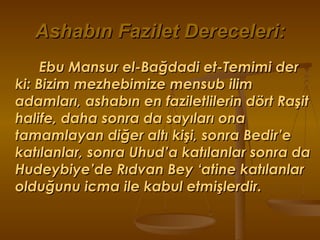 Ashabın Fazilet Dereceleri: Ebu Mansur el-Bağdadi et-Temimi der ki: Bizim mezhebimize mensub ilim adamları, ashabın en faziletlilerin dört Raşit  halife, daha sonra da sayıları ona tamamlayan diğer altı kişi, sonra Bedir’e katılanlar, sonra Uhud’a katılanlar sonra da Hudeybiye’de Rıdvan Bey ‘atine katılanlar olduğunu icma ile kabul etmişlerdir. 