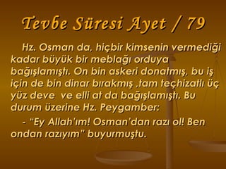 Tevbe Süresi Ayet / 79 Hz. Osman da, hiçbir kimsenin vermediği kadar büyük bir meblağı orduya  bağışlamıştı. On bin askeri donatmış, bu iş için de bin dinar bırakmış ,tam teçhizatlı üç yüz deve  ve elli at da bağışlamıştı. Bu durum üzerine Hz. Peygamber:  - “Ey Allah’ım! Osman’dan razı ol! Ben ondan razıyım” buyurmuştu. 