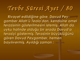 Tevbe Süresi Ayet / 80 Rivayet edildiğine göre, Davud Pey-gamber Allah’ü Teala’dan, kendisine amel terazisinin gösterilmesini istemiş. Allah da, uyku halinde olduğu bir sırada Davud’a teraziyi göstermiş. Terazinin büyüklüğünü gören Davud Peygamber, hemen bayılıvermiş. Ayıldığı zaman : 
