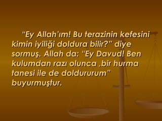 “ Ey Allah’ım! Bu terazinin kefesini  kimin iyiliği doldura bilir?” diye sormuş. Allah da: “Ey Davud! Ben kulumdan razı olunca ,bir hurma tanesi ile de doldururum” buyurmuştur. 