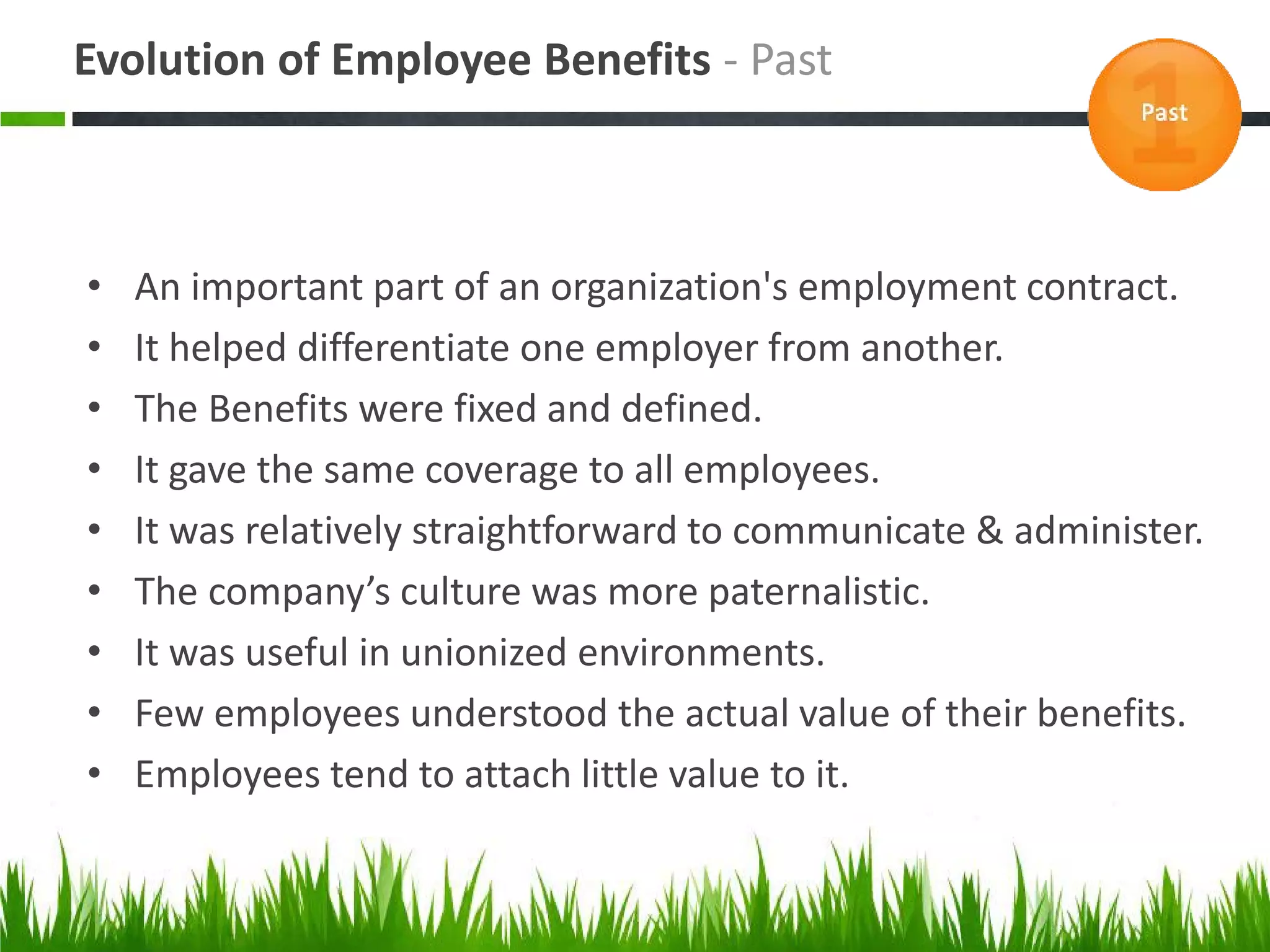Evolution of Employee Benefits - Past



•   An important part of an organization's employment contract.
•   It helped differentiate one employer from another.
•   The Benefits were fixed and defined.
•   It gave the same coverage to all employees.
•   It was relatively straightforward to communicate & administer.
•   The company’s culture was more paternalistic.
•   It was useful in unionized environments.
•   Few employees understood the actual value of their benefits.
•   Employees tend to attach little value to it.
 
