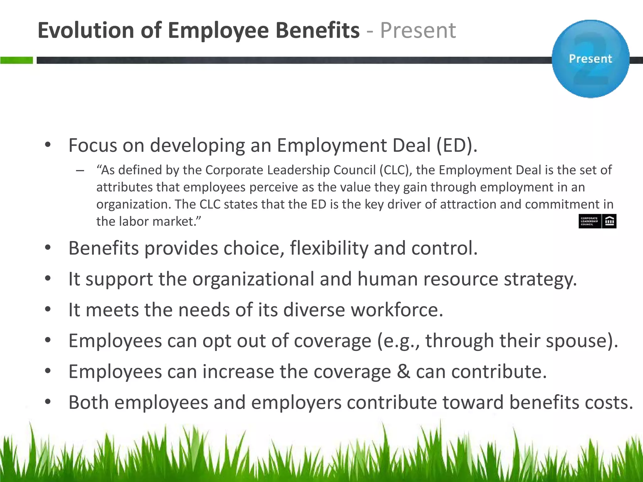 Evolution of Employee Benefits - Present



• Focus on developing an Employment Deal (ED).
    – “As defined by the Corporate Leadership Council (CLC), the Employment Deal is the set of
      attributes that employees perceive as the value they gain through employment in an
      organization. The CLC states that the ED is the key driver of attraction and commitment in
      the labor market.”

•   Benefits provides choice, flexibility and control.
•   It support the organizational and human resource strategy.
•   It meets the needs of its diverse workforce.
•   Employees can opt out of coverage (e.g., through their spouse).
•   Employees can increase the coverage & can contribute.
•   Both employees and employers contribute toward benefits costs.
 