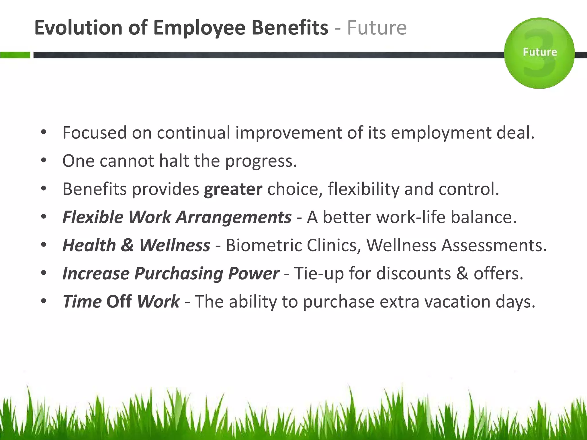 Evolution of Employee Benefits - Future



•   Focused on continual improvement of its employment deal.
•   One cannot halt the progress.
•   Benefits provides greater choice, flexibility and control.
•   Flexible Work Arrangements - A better work-life balance.
•   Health & WeIlness - Biometric Clinics, Wellness Assessments.
•   Increase Purchasing Power - Tie-up for discounts & offers.
•   Time Off Work - The ability to purchase extra vacation days.
 