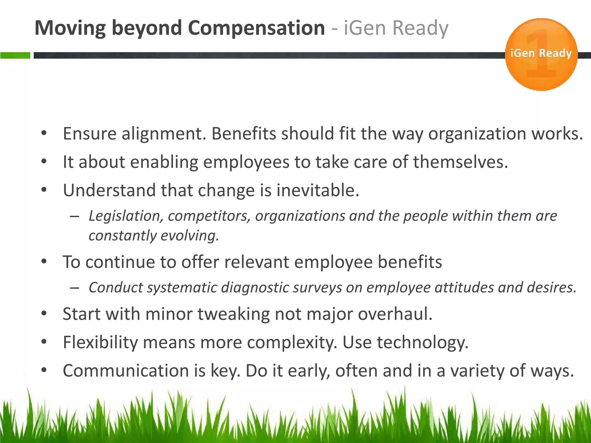 Moving beyond Compensation - iGen Ready



• Ensure alignment. Benefits should fit the way organization works.
• It about enabling employees to take care of themselves.
• Understand that change is inevitable.
   – Legislation, competitors, organizations and the people within them are
     constantly evolving.
• To continue to offer relevant employee benefits
   – Conduct systematic diagnostic surveys on employee attitudes and desires.
• Start with minor tweaking not major overhaul.
• Flexibility means more complexity. Use technology.
• Communication is key. Do it early, often and in a variety of ways.
 