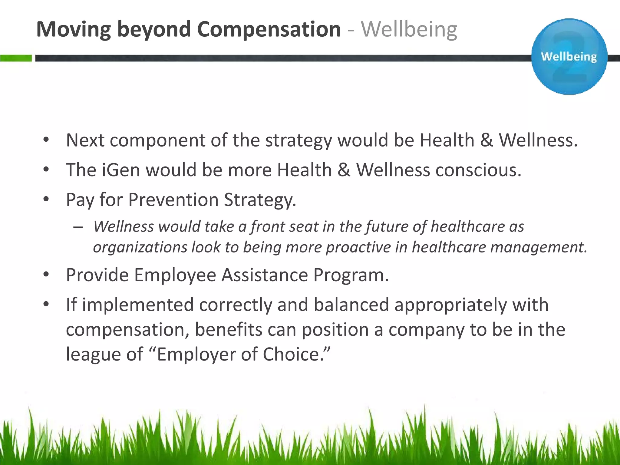 Moving beyond Compensation - Wellbeing



• Next component of the strategy would be Health & Wellness.
• The iGen would be more Health & Wellness conscious.
• Pay for Prevention Strategy.
   – Wellness would take a front seat in the future of healthcare as
     organizations look to being more proactive in healthcare management.
• Provide Employee Assistance Program.
• If implemented correctly and balanced appropriately with
  compensation, benefits can position a company to be in the
  league of “Employer of Choice.”
 
