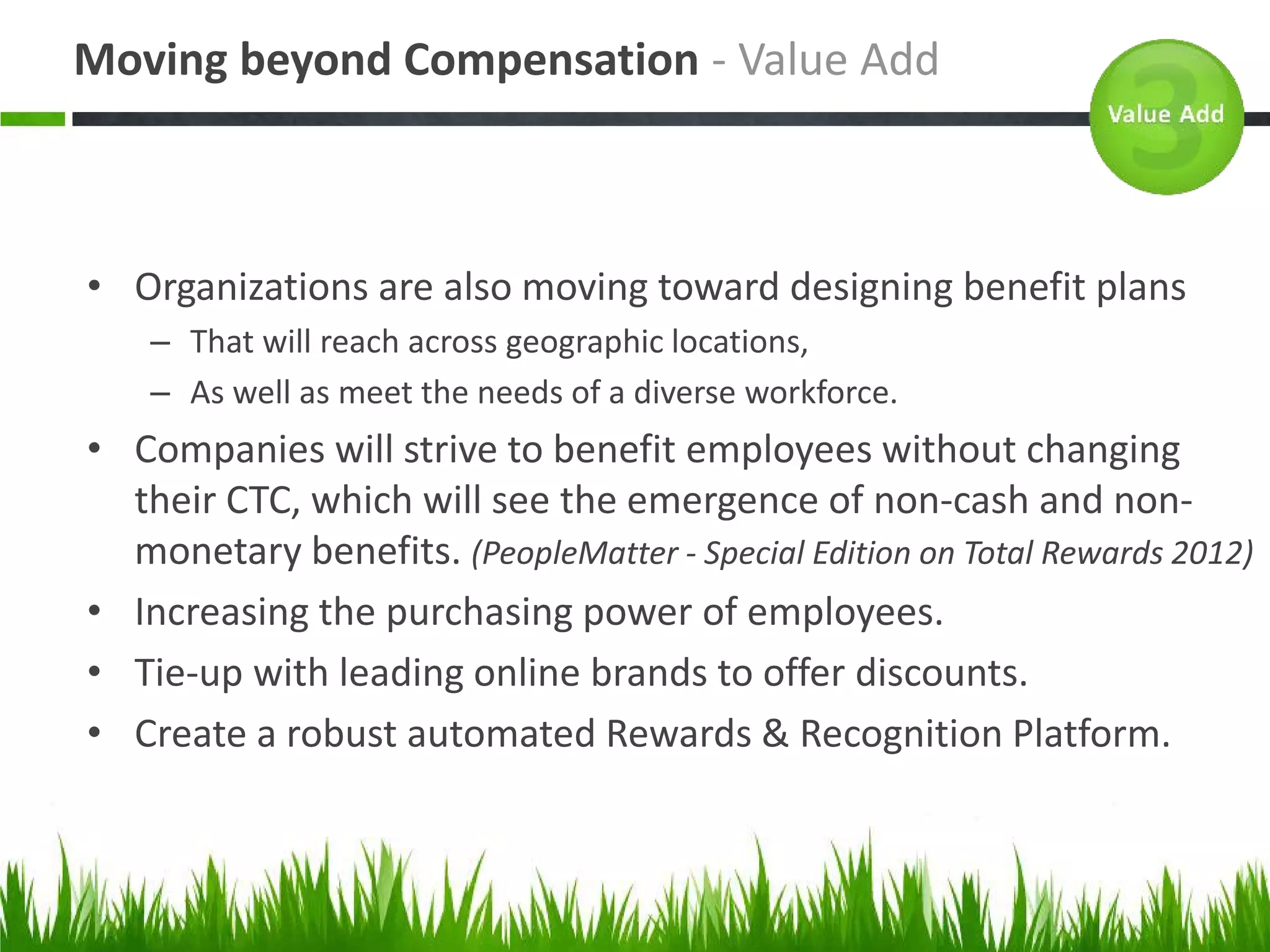 Moving beyond Compensation - Value Add



• Organizations are also moving toward designing benefit plans
    – That will reach across geographic locations,
    – As well as meet the needs of a diverse workforce.
• Companies will strive to benefit employees without changing
  their CTC, which will see the emergence of non-cash and non-
  monetary benefits. (PeopleMatter - Special Edition on Total Rewards 2012)
• Increasing the purchasing power of employees.
• Tie-up with leading online brands to offer discounts.
• Create a robust automated Rewards & Recognition Platform.
 