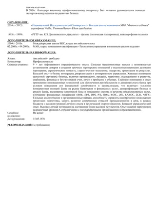 циклом изделия».
В 2004г. благодаря высокому профессиональному авторитету был назначен руководителем команды
экспертов-консультантов по развитию бизнеса
ОБРАЗОВАНИЕ:
2010г.– 2012г. «Национальный Исследовательский Университет - Высшая школа экономики» МВА "Финансы и банки"
сертификат Nuffic, Thomson Reuters Eikon certification
1993г.– 1999г. «РГТУ им. К.Э.Циолковского», факультет – физика (оптическая электроника), инженер-физик-технолог
ДОПОЛНИТЕЛЬНОЕ ОБРАЗОВАНИЕ:
2009г.- 2010г. Международная школа ВКС, курсы английского языка
02.2000г.– 04.2000г. МАИ, курсы повышения квалификации «Технология управления жизненным циклом изделия»
ДОПОЛНИТЕЛЬНАЯ ИНФОРМАЦИЯ:
Языки: Английский - свободно
Компьютер: Профессионально
Сильные стороны: 9 + лет эффективного управленческого опыта. Сильные межличностные навыки с возможностью
установления доверия и создания прочных партнерских отношений с высокопоставленными деловыми
партнерами; стратегические ловкость, стратегическое мышление, лидерство, ориентация на результат.
Большой опыт в бизнес интеграции, реорганизации и антикризисном управлении. Хорошее понимание
целостной структуры бизнеса, включая производство, продажи, маркетинг, исследования и развитие,
снабжение, финансы и бухгалтерский учет, отчет о прибылях и убытках. Глубокое понимание и опыт
применения инновационных технологий для обеспечения рентабельности и динамики роста банка при
условии повышения его финансовой устойчивости и капитализации, что включает: усиление
конкурентных позиций Банка на рынке банковских и финансовых услуг, диверсификация бизнеса и
рисков Банка, расширение клиентской базы и повышение спектра и качества предоставляемых услуг,
улучшение финансовых показателей (ROE, EPS, DPS, P/E, ROA, ROIC, D/E, RAROC, LCR, NSFR).
Сильные аналитические и организационные навыки, способность управлять одновременно несколькими
проектами: подготовка, запуск, развитие современных отраслей промышленности в срок, в рамках
бюджета с высоким уровнем личного опыта в технической стороне проектов. Большой управленческий
опыт. Высокая личная мотивация на достижение более высоких результатов. Опыт ведения переговоров
на различных уровнях; Сотрудничество с государственными организациями и представителями.
Семейное
положение:
Не женат
Дата рождения: 15.05.1976
РЕКОМЕНДАЦИИ: По требованию
 