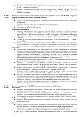 • Внедрены новые защищенные каналы связи
• Проведена модернизация компьютерного парка и создана новая структурированная кабельная
система в старых и новых филиалах
• Изменена организационно-штатная структура подразделения, внедрена система KPI’s для
сотрудников отдела, введен специальный временной режим работы отдела (16/7), организовано
обучение сотрудников
03.2004 -
12.2009
Начальник подразделения перспективных направлений развития бизнеса, ОАО «НПО Энергомаш
имени академика В.П. Глушко» (в подчинении 8 человек)
Обязанности:
• Создание подразделения и проведение аналитических исследований потенциальных возможностей
роста бизнеса
• Разработка стратегии развития и формирование модели организации
• Руководство и контроль внедрения инновационных технологий и систем
• Контроллинг, бюджетирование, коучинг
Наиболее важные проекты
• Внедрение корпоративной информационной системы (PLM), состоящей из автоматизированной
системы финансового управления (ERP), автоматизированной системы управления конструкторской
документацией (PDM), автоматизированной системы управления и планирования производства
(PDM), системы удаленного отображения информации, CRM. Заказчик - Lockheed Martin
Corporation.
• Создание и внедрение высокопроизводительной системы с производительностью 7 TFLOPS в
секунду (HPC)
• Внедрение новой технологии лазерной стереолитографии (3D печать - технология, используемая для
изготовления моделей, создание конструкторских и дизайнерских прототипов, макетов различных
изделий и сборок, изготовление формообразующей оснастки при различных видах точного литья)
Достижения:
• Создано новое подразделение с нуля. Обеспечено стратегическое планирование и оперативное
управление подразделением. Проведено аналитическое исследование потенциальных возможностей
роста бизнеса. Разработана стратегия развития и создана модель организации, включающая описание
деловых объектов (подразделений, должностей, ресурсов, ролей, процессов, операций,
информационных систем и т. д.) с указанием связей между ними и реализации стратегического и
оперативного управления на основе сбалансированной системы показателей
• На основе новой модели организации совместно с "РУСЛАН Коммуникейшнз" успешно выполнен
проект по внедрению корпоративной информационной системы
• Совместно с холдингом «Т-Платформы» успешно осуществлен проект по созданию
высокопроизводительной системы для выполнения ресурсоемких расчетов, система введена в
эксплуатацию, вычислительная мощность 7 терафлоп в секунду
• Внедрена инновационная технология лазерной стереолитографии для удешевления и сокращения
процесса изготовления и испытаний детали до запуска в серийное производство
• Проведена полная модернизация компьютерного парка и создана новая структурированная
кабельная система предприятия, подключено более 800 пользователей
• Достигнут технологический максимум скорости производства при заданном уровне качества. В
результате внедрения КИС за 5 лет оптимизирована численность персонала компании с 6500 до 3500
сотрудников. После оптимизации бизнес-процессов и глубокой модернизации производства прибыль
предприятия выросла в 1,5 раза, обеспечив безусловное выполнение целей бизнес-плана
• В рамках развития нескольких направлений бизнеса на предприятии создано новое производство
продукции для нефтегазового сектора (насосы высокого давления)
09.1999 –
03.2004
Инженер-конструктор, ОАО «НПО Энергомаш имени академика В.П. Глушко»
Обязанности:
• Внедрение инновационного программного обеспечения для анализа значений регистрируемых
параметров ракетных двигателей на испытаниях
• Исследовательский анализ значений регистрируемых параметров на испытаниях ракетных
двигателей, описательная статистика, проверка статистических гипотез, прогнозный анализ
• Сопровождение процедуры запуска ракетоносителей заказчика Lockheed Martin Corporation (США)
Наиболее важный проект
• Внедрение инновационного программного обеспечения для анализа данных огневых испытаний
ракетного двигателя
Достижения:
• Успешно внедрено инновационное программное обеспечение для анализа результатов испытаний
ракетных двигателей и проведение обработки данных испытания в режиме реального времени
• Обеспечено сопровождение запусков ракетоносителей заказчика Lockheed Martin Corporation
(США), двигатели первых ступеней успешно отработали циклограмму в штатном режиме
В 2000г. в МАИ организовал курсы повышения квалификации «Технология управления жизненным
циклом изделия».
 