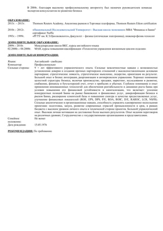 В 2004г. благодаря высокому профессиональному авторитету был назначен руководителем команды
экспертов-консультантов по развитию бизнеса
ОБРАЗОВАНИЕ:
2013г. – 2013г.
2010г.– 2012г.
Thomson Reuters Academy, Аналитика рынков и Торговые платформы, Thomson Reuters Eikon certification
«Национальный Исследовательский Университет - Высшая школа экономики» МВА "Финансы и банки"
сертификат Nuffic
1993г.– 1999г. «РГТУ им. К.Э.Циолковского», факультет – физика (оптическая электроника), инженер-физик-технолог
ДОПОЛНИТЕЛЬНОЕ ОБРАЗОВАНИЕ:
2009г.- 2010г. Международная школа ВКС, курсы английского языка
02.2000г.– 04.2000г. МАИ, курсы повышения квалификации «Технология управления жизненным циклом изделия»
ДОПОЛНИТЕЛЬНАЯ ИНФОРМАЦИЯ:
Языки: Английский - свободно
Компьютер: Профессионально
Сильные стороны: 9 + лет эффективного управленческого опыта. Сильные межличностные навыки с возможностью
установления доверия и создания прочных партнерских отношений с высокопоставленными деловыми
партнерами; стратегические ловкость, стратегическое мышление, лидерство, ориентация на результат.
Большой опыт в бизнес интеграции, реорганизации и антикризисном управлении. Хорошее понимание
целостной структуры бизнеса, включая производство, продажи, маркетинг, исследования и развитие,
снабжение, финансы и бухгалтерский учет, отчет о прибылях и убытках. Глубокое понимание и опыт
применения инновационных технологий для обеспечения рентабельности и динамики роста банка при
условии повышения его финансовой устойчивости и капитализации, что включает: усиление
конкурентных позиций Банка на рынке банковских и финансовых услуг, диверсификация бизнеса и
рисков Банка, расширение клиентской базы и повышение спектра и качества предоставляемых услуг,
улучшение финансовых показателей (ROE, EPS, DPS, P/E, ROA, ROIC, D/E, RAROC, LCR, NSFR).
Сильные аналитические и организационные навыки, способность управлять одновременно несколькими
проектами: подготовка, запуск, развитие современных отраслей промышленности в срок, в рамках
бюджета с высоким уровнем личного опыта в технической стороне проектов. Большой управленческий
опыт. Высокая личная мотивация на достижение более высоких результатов. Опыт ведения переговоров
на различных уровнях; Сотрудничество с государственными организациями и представителями.
Семейное
положение:
Не женат
Дата рождения: 15.05.1976
РЕКОМЕНДАЦИИ: По требованию
 